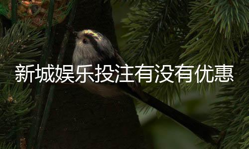 新城娱乐投注有没有优惠？最新优惠活动及注册礼金详解