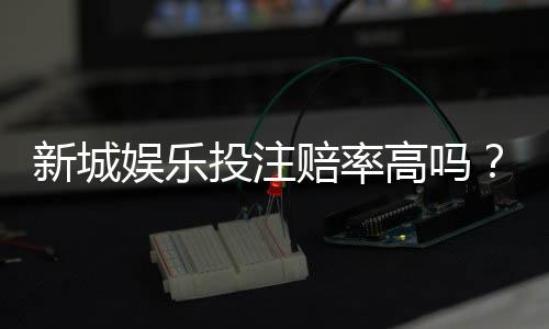 新城娱乐投注赔率高吗?深度解析平台赔率规则与实战技巧