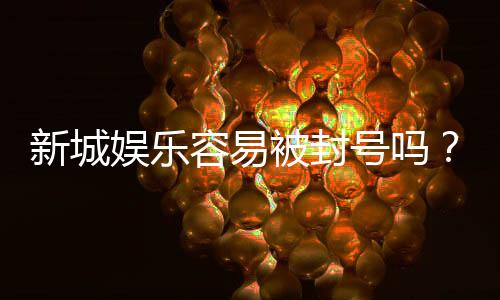 新城娱乐容易被封号吗？深度解析平台风控机制与防封技巧