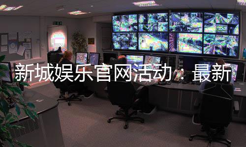 新城娱乐官网活动：最新优惠与精彩游戏等你来体验