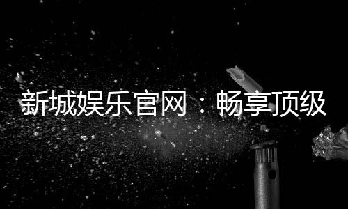 新城娱乐官网:畅享顶级棋牌电游的尊贵体验