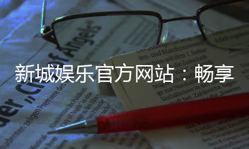 新城娱乐官方网站：畅享顶级棋牌电游的豪华体验