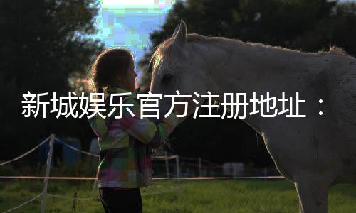 新城娱乐官方注册地址：快速获取安全可靠的游戏入口指南