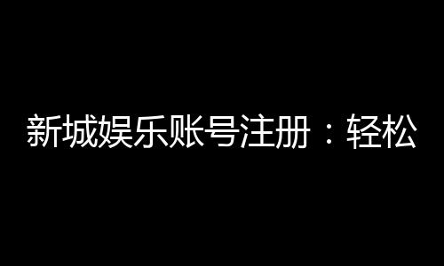 新城娱乐账号注册：轻松三步完成畅享顶级游戏体验