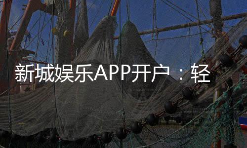 新城娱乐APP开户:轻松注册领豪礼畅享顶级游戏体验