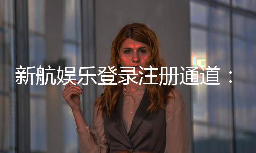 新航娱乐登录注册通道:快速开户与安全游戏指南