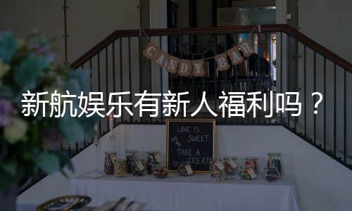 新航娱乐有新人福利吗？独家揭秘首存优惠与新手礼包详情
