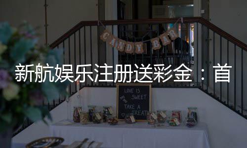 新航娱乐注册送彩金：首存礼包限时领新手福利享不停