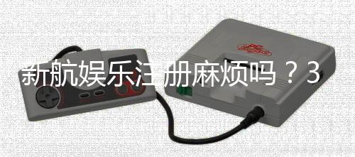 新航娱乐注册麻烦吗？3分钟快速开户流程详解