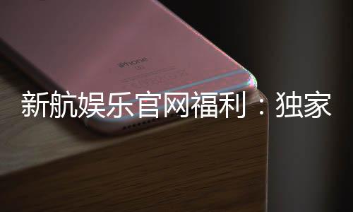 新航娱乐官网福利：独家优惠与高额返水等你来拿