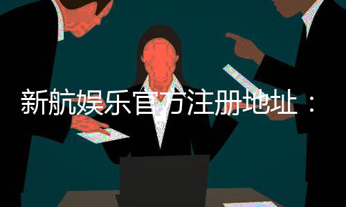 新航娱乐官方注册地址：轻松获取官网入口与注册优惠指南