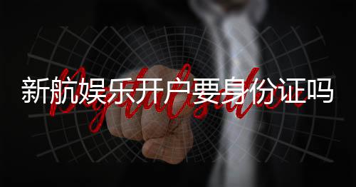新航娱乐开户要身份证吗？详解实名认证流程与注意事项