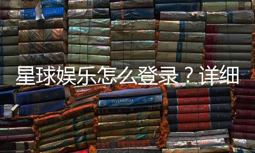 星球娱乐怎么登录？详细步骤与常见问题解答