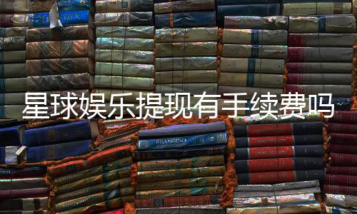 星球娱乐提现有手续费吗？全面解析手续费标准与到账时间