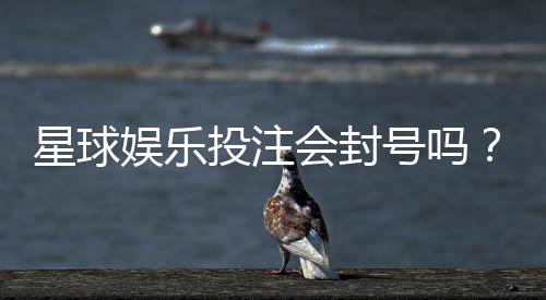 星球娱乐投注会封号吗？揭秘平台风控规则与防封技巧