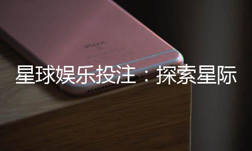 星球娱乐投注：探索星际主题的刺激投注体验