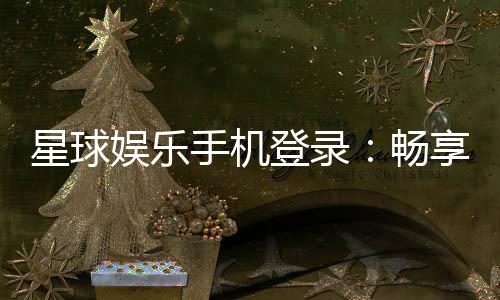 星球娱乐手机登录：畅享移动端棋牌电游的极致体验