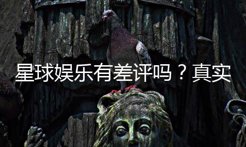 星球娱乐有差评吗？真实玩家体验与评价解析