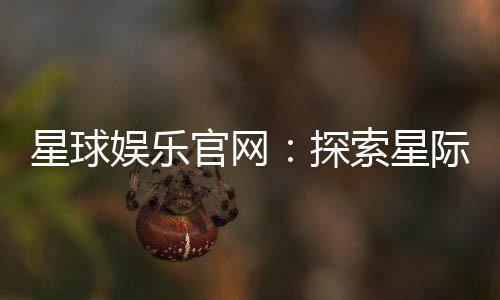 星球娱乐官网：探索星际主题的顶级娱乐平台