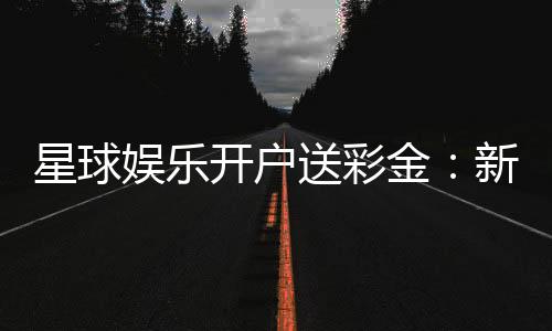 星球娱乐开户送彩金:新会员专享豪礼与高额彩金攻略