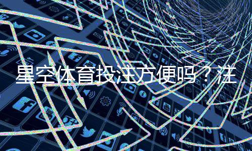 星空体育投注方便吗？注册、充值、投注与提现全流程体验评测