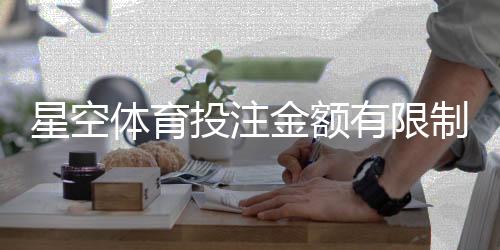 星空体育投注金额有限制吗？官方限额、单注与提款规则新手全解析