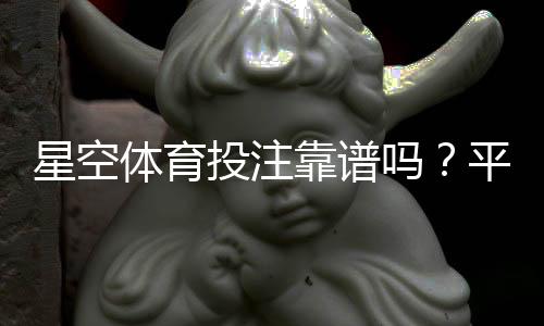 星空体育投注靠谱吗？平台资质、安全性与真实用户评价全解析