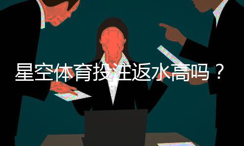 星空体育投注返水高吗？2026最新返水比例、计算方法与真实用户测评