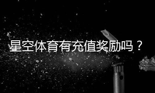 星空体育有充值奖励吗？充值优惠、领取方法与注意事项一文看懂