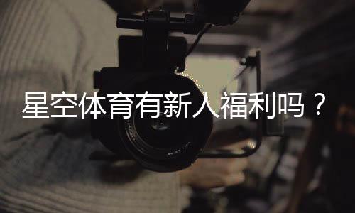 星空体育有新人福利吗？最新注册礼包、优惠规则与领取方法详解
