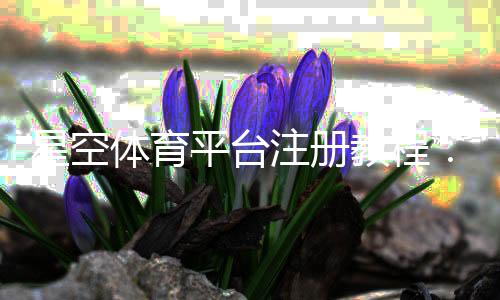 星空体育平台注册教程：新手快速注册流程、实名认证与常见问题一站式解答