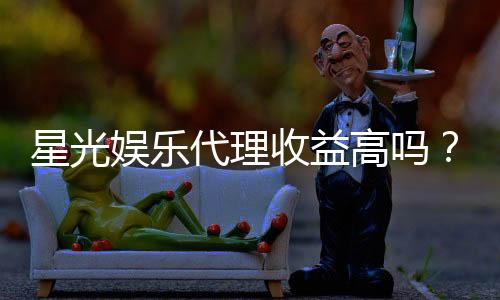 星光娱乐代理收益高吗?深度解析代理模式与收益潜力