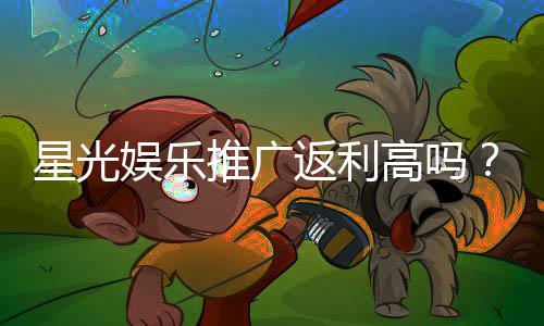 星光娱乐推广返利高吗？深度解析返利机制与实战技巧
