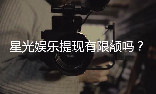 星光娱乐提现有限额吗?平台提现规则详解