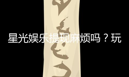 星光娱乐提现麻烦吗？玩家实测到账速度与流程解析