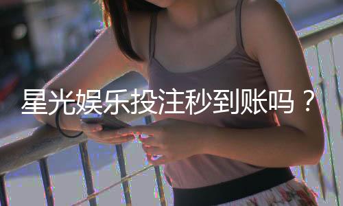 星光娱乐投注秒到账吗？实测到账速度与平台优势解析