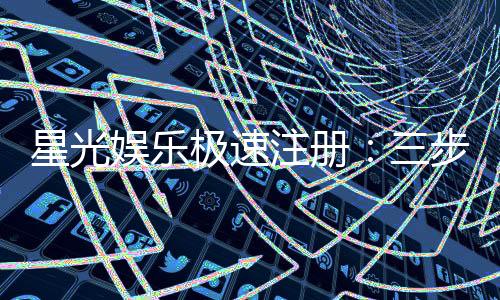 星光娱乐极速注册：三步完成极速开户畅享豪华礼遇