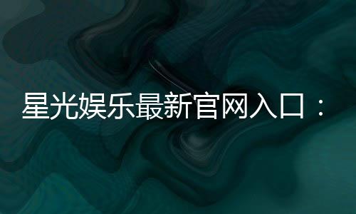 星光娱乐最新官网入口：快速注册畅享豪华游戏礼包