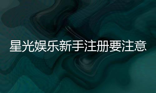 星光娱乐新手注册要注意什么？5个关键细节助你安全畅玩