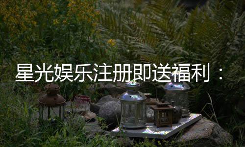 星光娱乐注册即送福利：新会员专享豪礼首存加赠彩金！