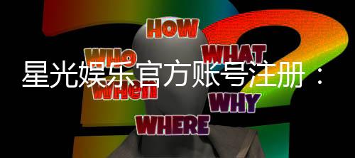 星光娱乐官方账号注册：轻松完成三步快速开户指南