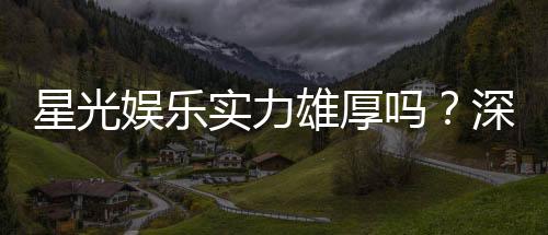 星光娱乐实力雄厚吗?深度解析其平台优势与玩家真实评价