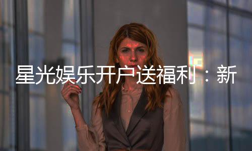 星光娱乐开户送福利:新会员专享豪礼与首存优惠