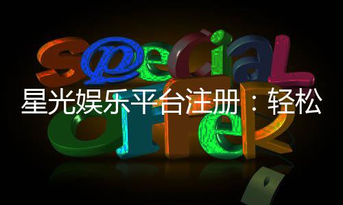 星光娱乐平台注册:轻松三步完成畅享豪华游戏盛宴
