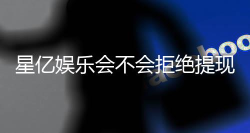 星亿娱乐会不会拒绝提现?深度解析平台出款规则与玩家应对策略
