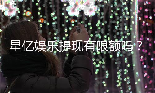 星亿娱乐提现有限额吗？详解平台提款规则与额度限制