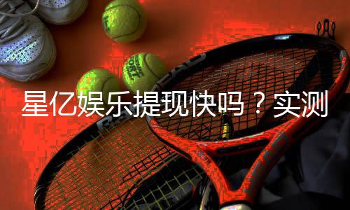 星亿娱乐提现快吗?实测到账速度与提现技巧分享