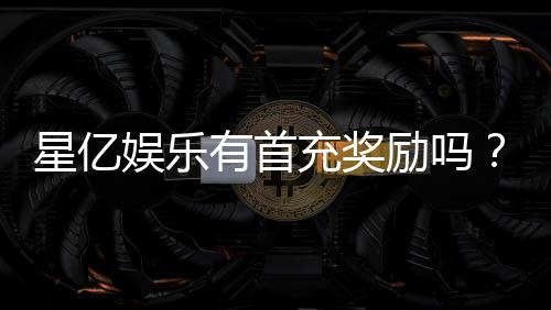 星亿娱乐有首充奖励吗？新会员首存福利大揭秘