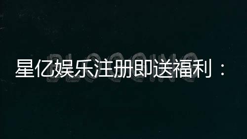 星亿娱乐注册即送福利:新会员专享豪礼首存加送彩金!