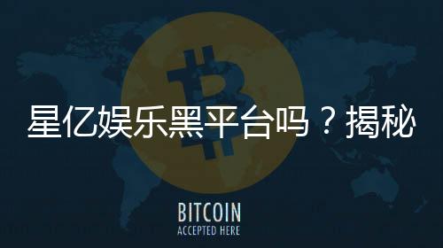 星亿娱乐黑平台吗?揭秘其真实运营内幕与玩家评价